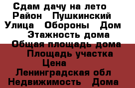 Сдам дачу на лето  › Район ­ Пушкинский › Улица ­ Обороны › Дом ­ 38 › Этажность дома ­ 1 › Общая площадь дома ­ 50 › Площадь участка ­ 100 › Цена ­ 15 000 - Ленинградская обл. Недвижимость » Дома, коттеджи, дачи аренда   